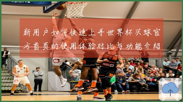 新用户如何快速上手世界杯买球官方首页的使用体验对比与功能介绍